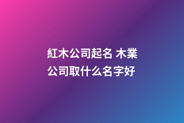 紅木公司起名 木業公司取什么名字好